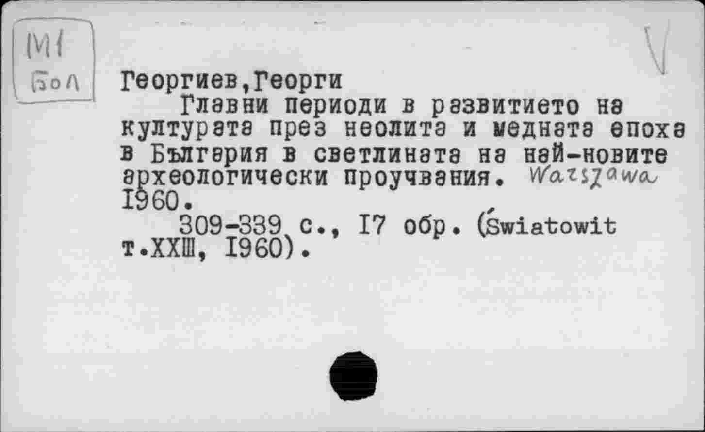 ﻿Ml
J Кол
Георгиев»Георги
ГЛ8ВНИ периоди в рэзвитието Н8 културата през неолита и медната епоха в България В СВЄТЛИН8Т8 Н8 нзй-новите археологически проучвания. Warszawa,
309-339 С., 17 обр. (swiatowit т.ХХШ, I960).